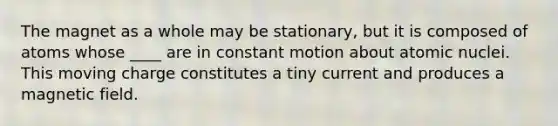 The magnet as a whole may be stationary, but it is composed of atoms whose ____ are in constant motion about atomic nuclei. This moving charge constitutes a tiny current and produces a magnetic field.