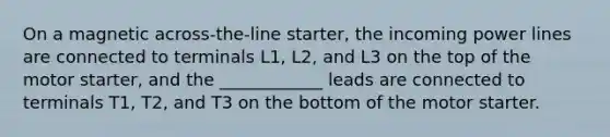 On a magnetic across-the-line starter, the incoming power lines are connected to terminals L1, L2, and L3 on the top of the motor starter, and the ____________ leads are connected to terminals T1, T2, and T3 on the bottom of the motor starter.