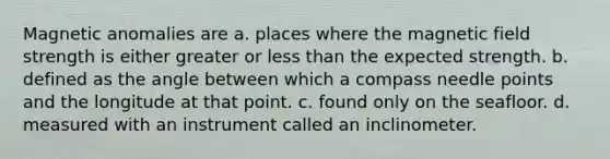 Magnetic anomalies are a. places where the magnetic field strength is either greater or less than the expected strength. b. defined as the angle between which a compass needle points and the longitude at that point. c. found only on the seafloor. d. measured with an instrument called an inclinometer.