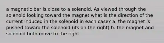 a magnetic bar is close to a solenoid. As viewed through the solenoid looking toward the magnet what is the direction of the current induced in the solenoid in each case? a. the magnet is pushed toward the solenoid (its on the right) b. the magnet and solenoid both move to the right