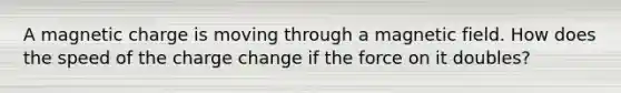 A magnetic charge is moving through a magnetic field. How does the speed of the charge change if the force on it doubles?