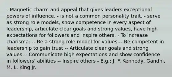 - Magnetic charm and appeal that gives leaders exceptional powers of influence. - is not a common personality trait. - serve as strong role models, show competence in every aspect of leadership, articulate clear goals and strong values, have high expectations for followers and inspire others. - To increase charisma: -- Be a strong role model for values -- Be competent in leadership to gain trust -- Articulate clear goals and strong values -- Communicate high expectations and show confidence in followers' abilities -- Inspire others - E.g.: J. F. Kennedy, Gandhi, M. L. King Jr.