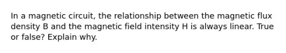 In a magnetic circuit, the relationship between the magnetic flux density B and the magnetic field intensity H is always linear. True or false? Explain why.