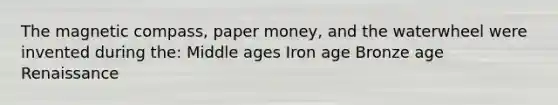 The magnetic compass, paper money, and the waterwheel were invented during the: Middle ages Iron age Bronze age Renaissance