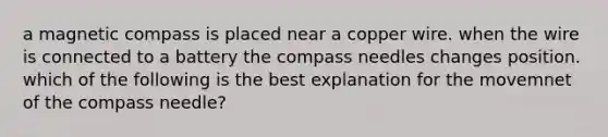 a magnetic compass is placed near a copper wire. when the wire is connected to a battery the compass needles changes position. which of the following is the best explanation for the movemnet of the compass needle?