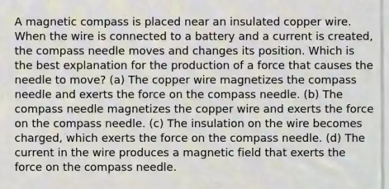 A magnetic compass is placed near an insulated copper wire. When the wire is connected to a battery and a current is created, the compass needle moves and changes its position. Which is the best explanation for the production of a force that causes the needle to move? (a) The copper wire magnetizes the compass needle and exerts the force on the compass needle. (b) The compass needle magnetizes the copper wire and exerts the force on the compass needle. (c) The insulation on the wire becomes charged, which exerts the force on the compass needle. (d) The current in the wire produces a magnetic field that exerts the force on the compass needle.