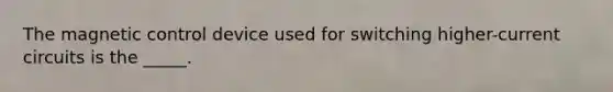 The magnetic control device used for switching higher-current circuits is the _____.