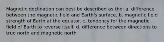 Magnetic declination can best be described as the: a. difference between the magnetic field and Earth's surface. b. magnetic field strength of Earth at the equator. c. tendency for the magnetic field of Earth to reverse itself. d. difference between directions to true north and magnetic north