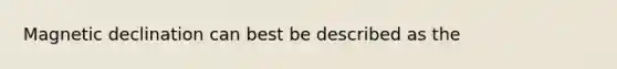 Magnetic declination can best be described as the