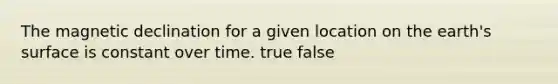 The magnetic declination for a given location on the earth's surface is constant over time. true false