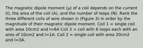 The magnetic dipole moment (μ) of a coil depends on the current (I), the area of the coil (A), and the number of loops (N). Rank the three different coils of wire shown in (Figure 3) in order by the magnitude of their magnetic dipole moment. Coil 1 = single coil with area 10cm2 and I=6A Coil 3 = coil with 6 loops each with an area of 10cm2 and I=1A. Coil 2 = single coil with area 20cm2 and I=3A.