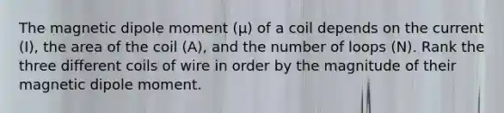 The magnetic dipole moment (μ) of a coil depends on the current (I), the area of the coil (A), and the number of loops (N). Rank the three different coils of wire in order by the magnitude of their magnetic dipole moment.