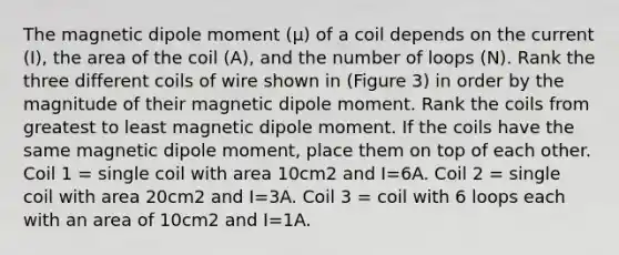 The magnetic dipole moment (μ) of a coil depends on the current (I), the area of the coil (A), and the number of loops (N). Rank the three different coils of wire shown in (Figure 3) in order by the magnitude of their magnetic dipole moment. Rank the coils from greatest to least magnetic dipole moment. If the coils have the same magnetic dipole moment, place them on top of each other. Coil 1 = single coil with area 10cm2 and I=6A. Coil 2 = single coil with area 20cm2 and I=3A. Coil 3 = coil with 6 loops each with an area of 10cm2 and I=1A.