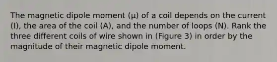 The magnetic dipole moment (μ) of a coil depends on the current (I), the area of the coil (A), and the number of loops (N). Rank the three different coils of wire shown in (Figure 3) in order by the magnitude of their magnetic dipole moment.