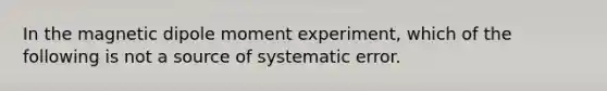 In the magnetic dipole moment experiment, which of the following is not a source of systematic error.