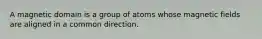 A magnetic domain is a group of atoms whose magnetic fields are aligned in a common direction.