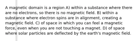 A magnetic domain is a region A) within a substance where there are no electrons, so there is no magnetic field. B) within a substance where electron spins are in alignment, creating a magnetic field. C) of space in which you can feel a magnetic force, even when you are not touching a magnet. D) of space where solar particles are deflected by the earth's magnetic field.