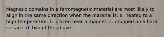 Magnetic domains in a ferromagnetic material are most likely to align in the same direction when the material is: a. heated to a high temperature. b. placed near a magnet. c. dropped on a hard surface. d. two of the above