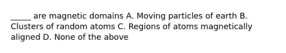 _____ are magnetic domains A. Moving particles of earth B. Clusters of random atoms C. Regions of atoms magnetically aligned D. None of the above