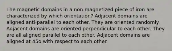 The magnetic domains in a non-magnetized piece of iron are characterized by which orientation? Adjacent domains are aligned anti-parallel to each other. They are oriented randomly. Adjacent domains are oriented perpendicular to each other. They are all aligned parallel to each other. Adjacent domains are aligned at 45o with respect to each other.