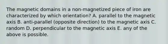 The magnetic domains in a non-magnetized piece of iron are characterized by which orientation? A. parallel to the magnetic axis B. anti-parallel (opposite direction) to the magnetic axis C. random D. perpendicular to the magnetic axis E. any of the above is possible.