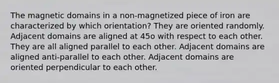 The magnetic domains in a non-magnetized piece of iron are characterized by which orientation? They are oriented randomly. Adjacent domains are aligned at 45o with respect to each other. They are all aligned parallel to each other. Adjacent domains are aligned anti-parallel to each other. Adjacent domains are oriented perpendicular to each other.