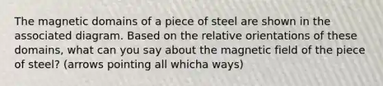 The magnetic domains of a piece of steel are shown in the associated diagram. Based on the relative orientations of these domains, what can you say about the magnetic field of the piece of steel? (arrows pointing all whicha ways)