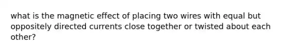 what is the magnetic effect of placing two wires with equal but oppositely directed currents close together or twisted about each other?