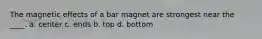 The magnetic effects of a bar magnet are strongest near the ____. a. center c. ends b. top d. bottom