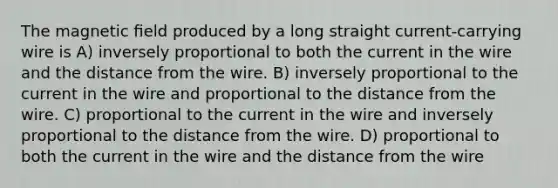 The magnetic ﬁeld produced by a long straight current-carrying wire is A) inversely proportional to both the current in the wire and the distance from the wire. B) inversely proportional to the current in the wire and proportional to the distance from the wire. C) proportional to the current in the wire and inversely proportional to the distance from the wire. D) proportional to both the current in the wire and the distance from the wire