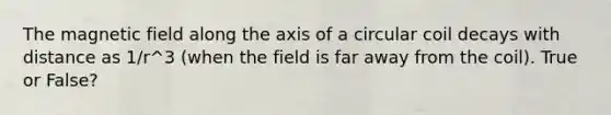 The magnetic field along the axis of a circular coil decays with distance as 1/r^3 (when the field is far away from the coil). True or False?