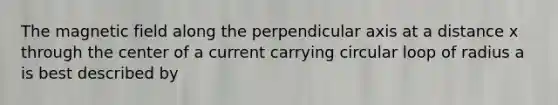 The magnetic field along the perpendicular axis at a distance x through the center of a current carrying circular loop of radius a is best described by