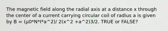 The magnetic field along the radial axis at a distance x through the center of a current carrying circular coil of radius a is given by B = (µ0*N*I*a^2)/ 2(x^2 +a^2)3/2. TRUE or FALSE?