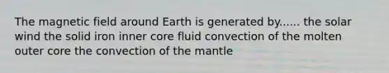 The magnetic field around Earth is generated by...... the solar wind the solid iron inner core fluid convection of the molten outer core the convection of the mantle