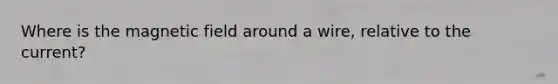 Where is the magnetic field around a wire, relative to the current?
