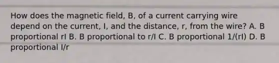 How does the magnetic field, B, of a current carrying wire depend on the current, I, and the distance, r, from the wire? A. B proportional rI B. B proportional to r/I C. B proportional 1/(rI) D. B proportional I/r