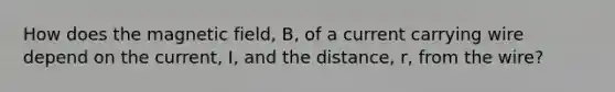 How does the magnetic field, B, of a current carrying wire depend on the current, I, and the distance, r, from the wire?