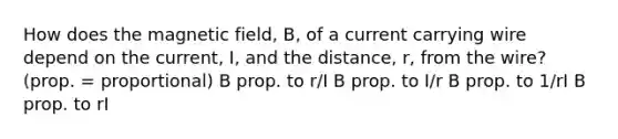 How does the magnetic field, B, of a current carrying wire depend on the current, I, and the distance, r, from the wire? (prop. = proportional) B prop. to r/I B prop. to I/r B prop. to 1/rI B prop. to rI