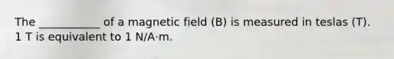 The ___________ of a magnetic field (B) is measured in teslas (T). 1 T is equivalent to 1 N/A·m.