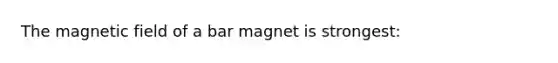 The magnetic field of a bar magnet is strongest: