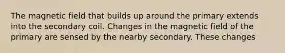 The magnetic field that builds up around the primary extends into the secondary coil. Changes in the magnetic field of the primary are sensed by the nearby secondary. These changes