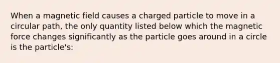 When a magnetic field causes a charged particle to move in a circular path, the only quantity listed below which the magnetic force changes significantly as the particle goes around in a circle is the particle's: