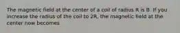 The magnetic field at the center of a coil of radius R is B. If you increase the radius of the coil to 2R, the magnetic field at the center now becomes