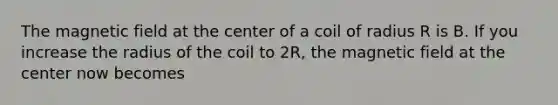 The magnetic field at the center of a coil of radius R is B. If you increase the radius of the coil to 2R, the magnetic field at the center now becomes