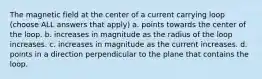 The magnetic field at the center of a current carrying loop (choose ALL answers that apply) a. points towards the center of the loop. b. increases in magnitude as the radius of the loop increases. c. increases in magnitude as the current increases. d. points in a direction perpendicular to the plane that contains the loop.