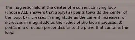 The magnetic field at the center of a current carrying loop (choose ALL answers that apply) a) points towards the center of the loop. b) increases in magnitude as the current increases. c) increases in magnitude as the radius of the loop increases. d) points in a direction perpendicular to the plane that contains the loop.