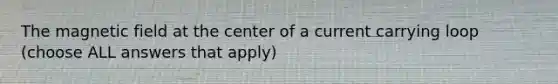 The magnetic field at the center of a current carrying loop (choose ALL answers that apply)