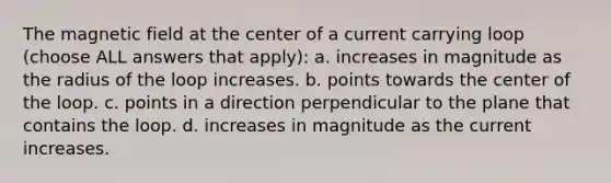 The magnetic field at the center of a current carrying loop (choose ALL answers that apply): a. increases in magnitude as the radius of the loop increases. b. points towards the center of the loop. c. points in a direction perpendicular to the plane that contains the loop. d. increases in magnitude as the current increases.