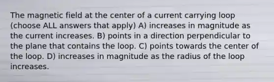 The magnetic field at the center of a current carrying loop (choose ALL answers that apply) A) increases in magnitude as the current increases. B) points in a direction perpendicular to the plane that contains the loop. C) points towards the center of the loop. D) increases in magnitude as the radius of the loop increases.