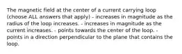 The magnetic field at the center of a current carrying loop (choose ALL answers that apply) - increases in magnitude as the radius of the loop increases. - increases in magnitude as the current increases. - points towards the center of the loop. - points in a direction perpendicular to the plane that contains the loop.